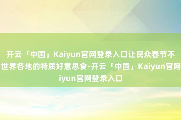 开云「中国」Kaiyun官网登录入口让民众春节不错品味到世界各地的特质好意思食-开云「中国」Kaiy