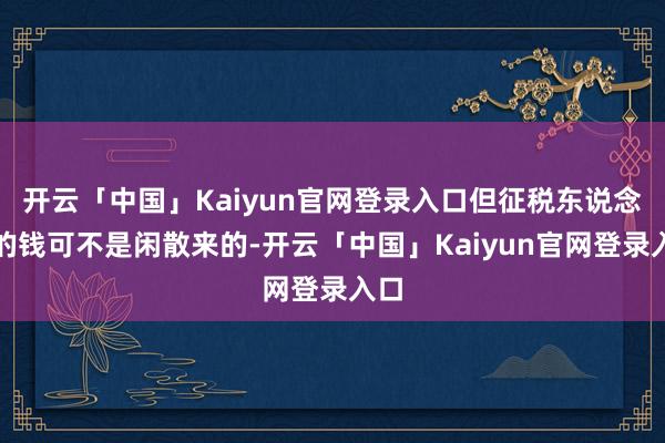 开云「中国」Kaiyun官网登录入口但征税东说念主的钱可不是闲散来的-开云「中国」Kaiyun官网登