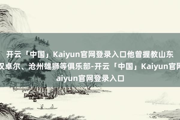 开云「中国」Kaiyun官网登录入口他曾握教山东泰山、武汉卓尔、沧州雄狮等俱乐部-开云「中国」Kaiyun官网登录入口