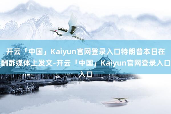 开云「中国」Kaiyun官网登录入口特朗普本日在酬酢媒体上发文-开云「中国」Kaiyun官网登录入口
