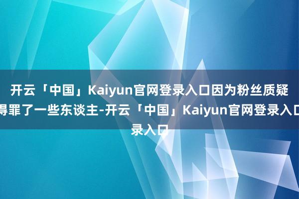 开云「中国」Kaiyun官网登录入口因为粉丝质疑得罪了一些东谈主-开云「中国」Kaiyun官网登录入