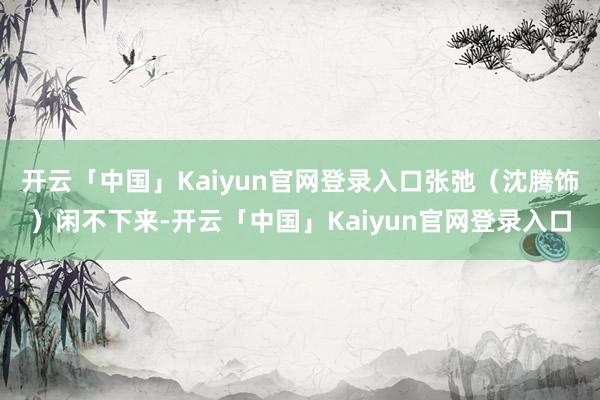 开云「中国」Kaiyun官网登录入口张弛(沈腾饰)闲不下来-开云「中国」Kaiyun官网登录入口
