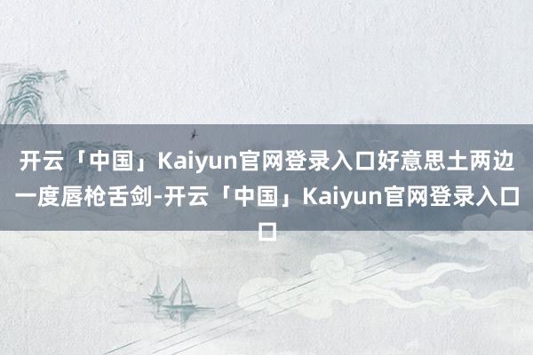 开云「中国」Kaiyun官网登录入口好意思土两边一度唇枪舌剑-开云「中国」Kaiyun官网登录入口
