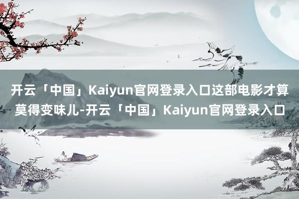 开云「中国」Kaiyun官网登录入口这部电影才算莫得变味儿-开云「中国」Kaiyun官网登录入口