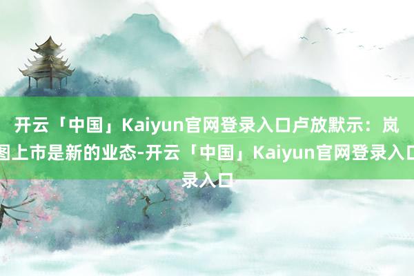 开云「中国」Kaiyun官网登录入口卢放默示：岚图上市是新的业态-开云「中国」Kaiyun官网登录入口