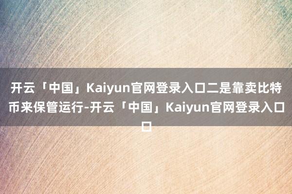 开云「中国」Kaiyun官网登录入口二是靠卖比特币来保管运行-开云「中国」Kaiyun官网登录入口