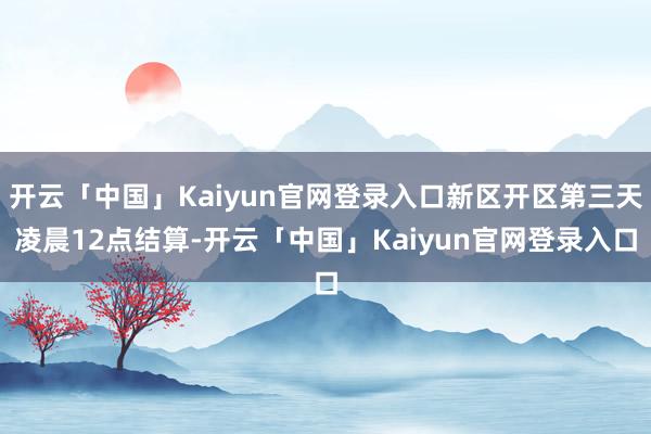 开云「中国」Kaiyun官网登录入口新区开区第三天凌晨12点结算-开云「中国」Kaiyun官网登录入口