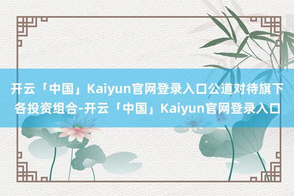 开云「中国」Kaiyun官网登录入口公道对待旗下各投资组合-开云「中国」Kaiyun官网登录入口