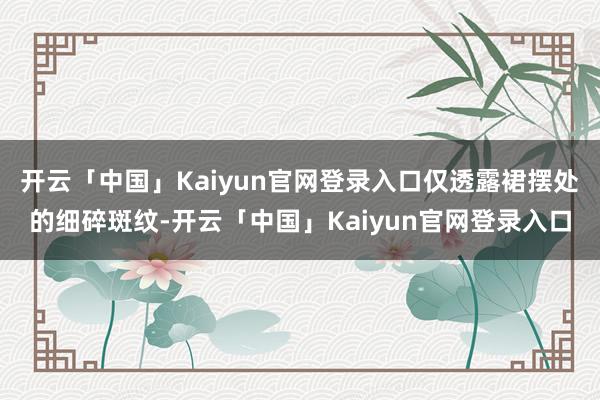 开云「中国」Kaiyun官网登录入口仅透露裙摆处的细碎斑纹-开云「中国」Kaiyun官网登录入口
