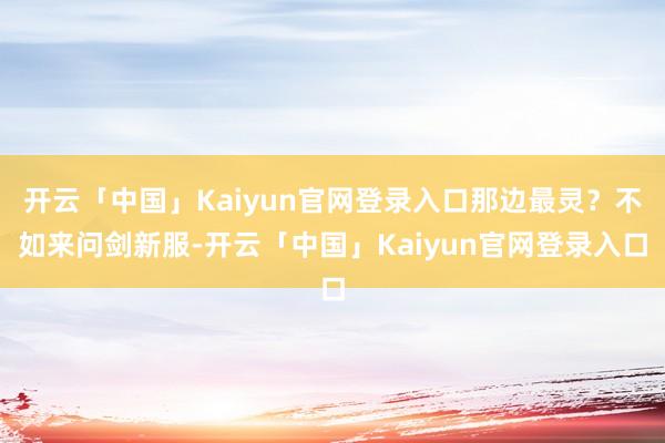 开云「中国」Kaiyun官网登录入口那边最灵?不如来问剑新服-开云「中国」Kaiyun官网登录入口