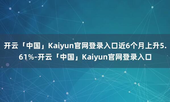 开云「中国」Kaiyun官网登录入口近6个月上升5.61%-开云「中国」Kaiyun官网登录入口