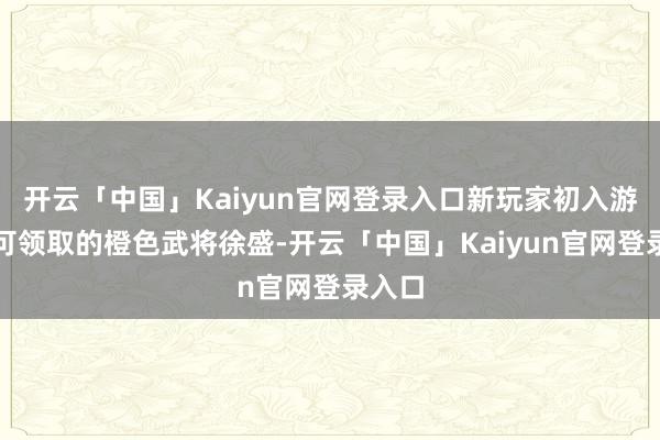 开云「中国」Kaiyun官网登录入口新玩家初入游戏即可领取的橙色武将徐盛-开云「中国」Kaiyun官网登录入口
