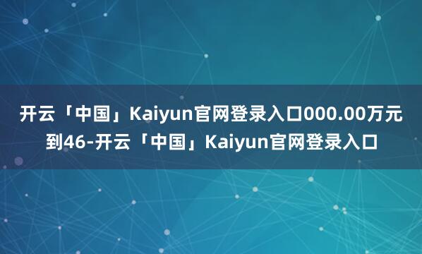 开云「中国」Kaiyun官网登录入口000.00万元到46-开云「中国」Kaiyun官网登录入口
