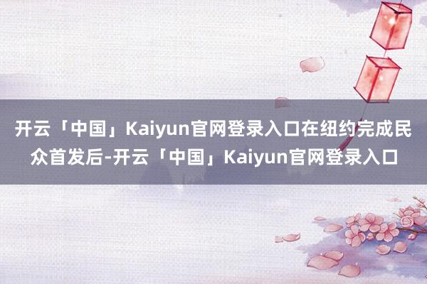开云「中国」Kaiyun官网登录入口在纽约完成民众首发后-开云「中国」Kaiyun官网登录入口