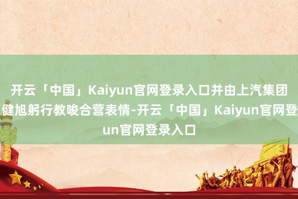 开云「中国」Kaiyun官网登录入口并由上汽集团总裁贾健旭躬行教唆合营表情-开云「中国」Kaiyun官网登录入口