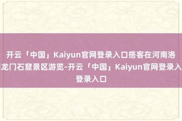 开云「中国」Kaiyun官网登录入口搭客在河南洛阳龙门石窟景区游览-开云「中国」Kaiyun官网登录入口