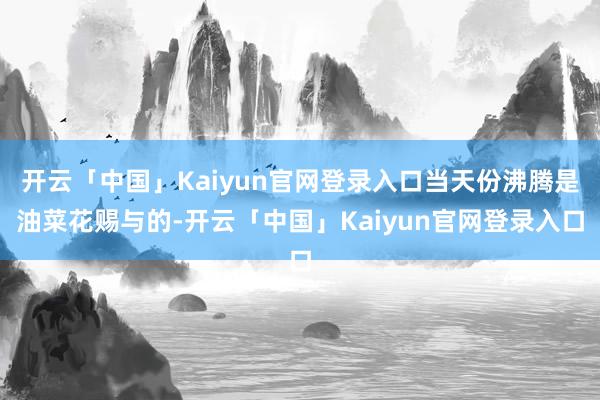 开云「中国」Kaiyun官网登录入口当天份沸腾是油菜花赐与的-开云「中国」Kaiyun官网登录入口