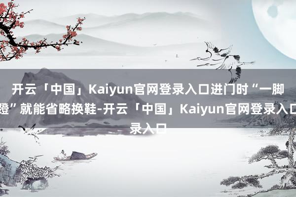 开云「中国」Kaiyun官网登录入口进门时“一脚蹬”就能省略换鞋-开云「中国」Kaiyun官网登录入口