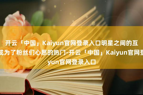 开云「中国」Kaiyun官网登录入口明星之间的互动仍是成为了粉丝们心思的热门-开云「中国」Kaiyun官网登录入口
