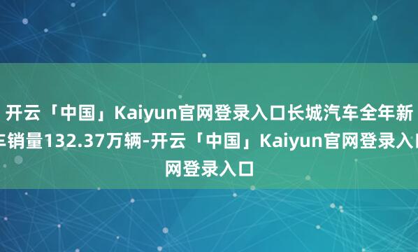 开云「中国」Kaiyun官网登录入口长城汽车全年新车销量132.37万辆-开云「中国」Kaiyun官网登录入口