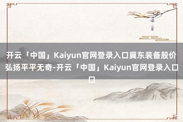 开云「中国」Kaiyun官网登录入口冀东装备股价弘扬平平无奇-开云「中国」Kaiyun官网登录入口