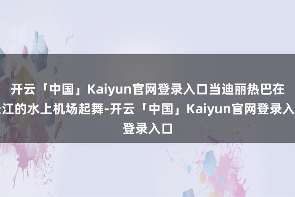 开云「中国」Kaiyun官网登录入口当迪丽热巴在长江的水上机场起舞-开云「中国」Kaiyun官网登录入口
