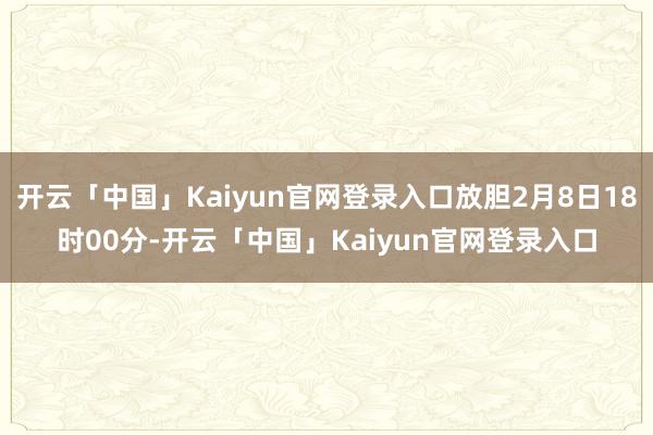 开云「中国」Kaiyun官网登录入口放胆2月8日18时00分-开云「中国」Kaiyun官网登录入口