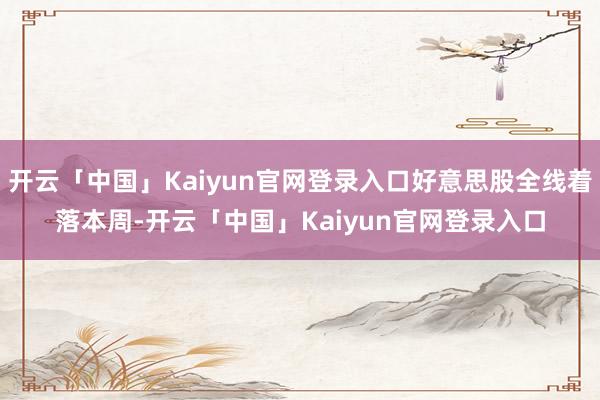 开云「中国」Kaiyun官网登录入口 好意思股全线着落 本周-开云「中国」Kaiyun官网登录入口