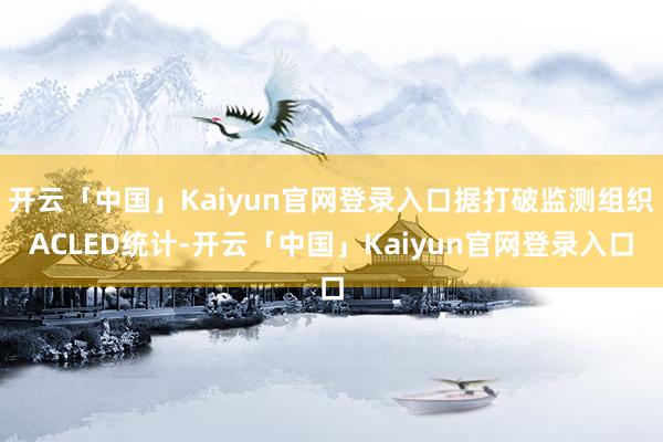 开云「中国」Kaiyun官网登录入口据打破监测组织ACLED统计-开云「中国」Kaiyun官网登录入口
