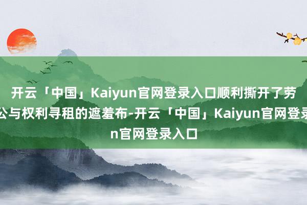 开云「中国」Kaiyun官网登录入口顺利撕开了劳动不公与权利寻租的遮羞布-开云「中国」Kaiyun官网登录入口