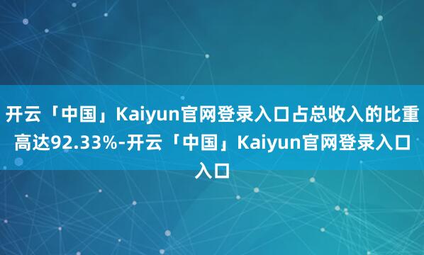 开云「中国」Kaiyun官网登录入口占总收入的比重高达92.33%-开云「中国」Kaiyun官网登录入口