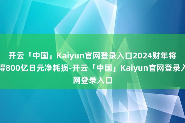 开云「中国」Kaiyun官网登录入口2024财年将录得800亿日元净耗损-开云「中国」Kaiyun官网登录入口