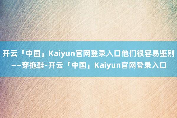 开云「中国」Kaiyun官网登录入口他们很容易鉴别——穿拖鞋-开云「中国」Kaiyun官网登录入口