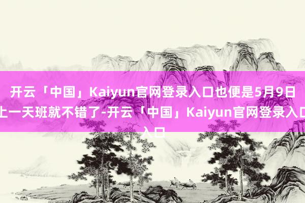 开云「中国」Kaiyun官网登录入口也便是5月9日上一天班就不错了-开云「中国」Kaiyun官网登录入口