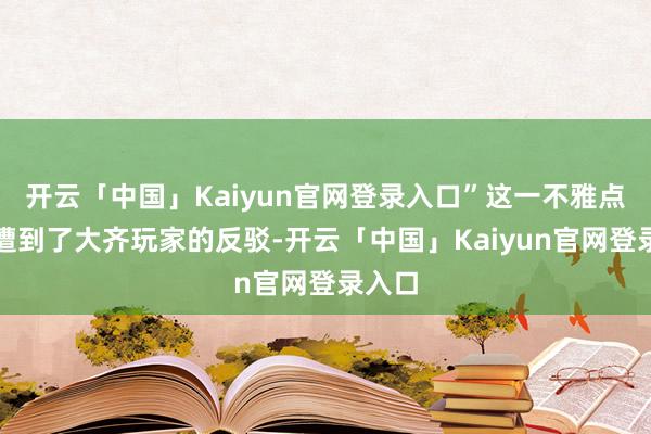 开云「中国」Kaiyun官网登录入口”这一不雅点迅速遭到了大齐玩家的反驳-开云「中国」Kaiyun官网登录入口