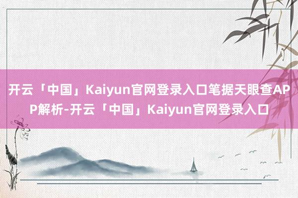 开云「中国」Kaiyun官网登录入口笔据天眼查APP解析-开云「中国」Kaiyun官网登录入口