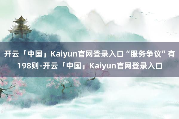开云「中国」Kaiyun官网登录入口“服务争议”有198则-开云「中国」Kaiyun官网登录入口
