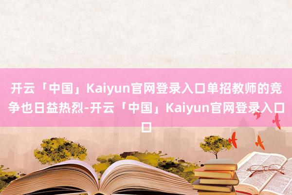 开云「中国」Kaiyun官网登录入口单招教师的竞争也日益热烈-开云「中国」Kaiyun官网登录入口