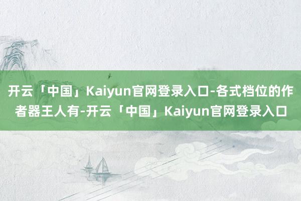 开云「中国」Kaiyun官网登录入口-各式档位的作者器王人有-开云「中国」Kaiyun官网登录入口
