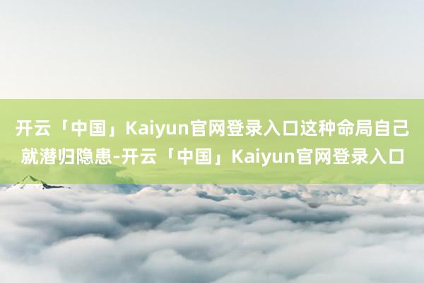 开云「中国」Kaiyun官网登录入口这种命局自己就潜归隐患-开云「中国」Kaiyun官网登录入口