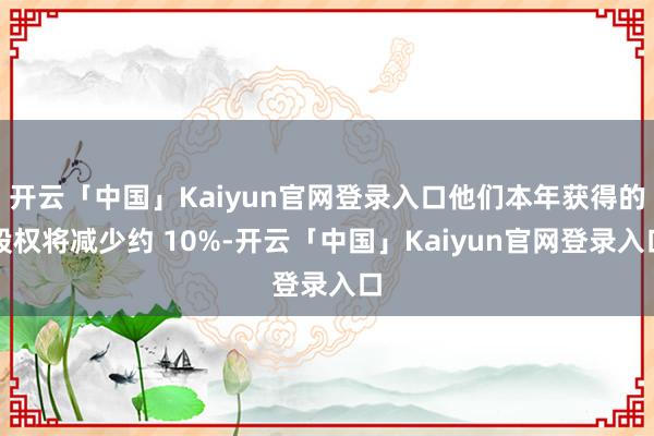 开云「中国」Kaiyun官网登录入口他们本年获得的股权将减少约 10%-开云「中国」Kaiyun官网登录入口
