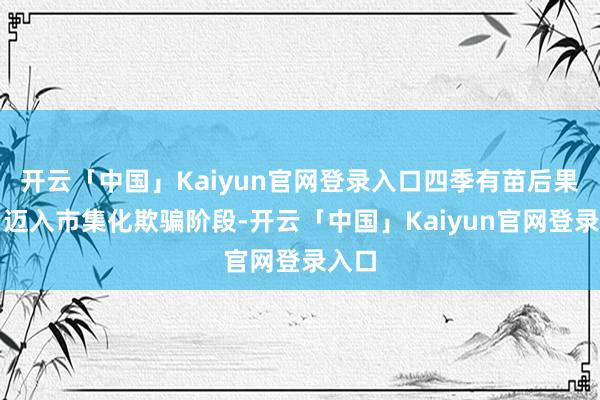 开云「中国」Kaiyun官网登录入口四季有苗后果妥当迈入市集化欺骗阶段-开云「中国」Kaiyun官网登录入口