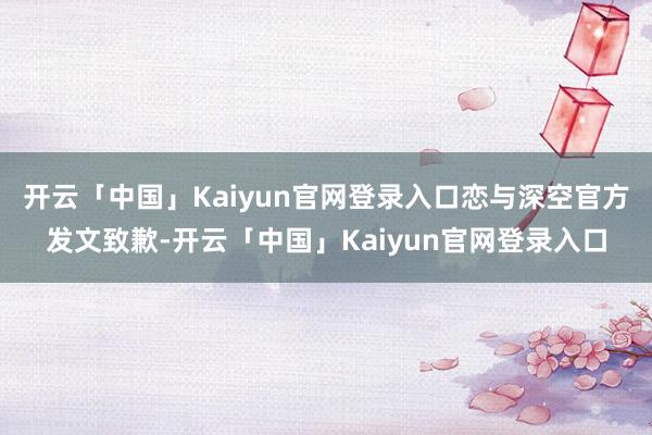 开云「中国」Kaiyun官网登录入口恋与深空官方发文致歉-开云「中国」Kaiyun官网登录入口