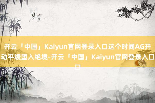 开云「中国」Kaiyun官网登录入口这个时间AG开动平缓堕入绝境-开云「中国」Kaiyun官网登录入口