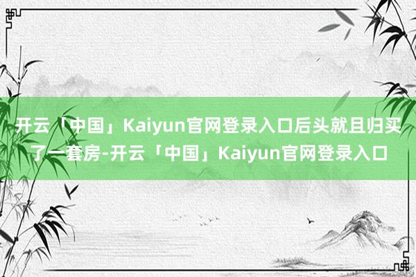 开云「中国」Kaiyun官网登录入口后头就且归买了一套房-开云「中国」Kaiyun官网登录入口