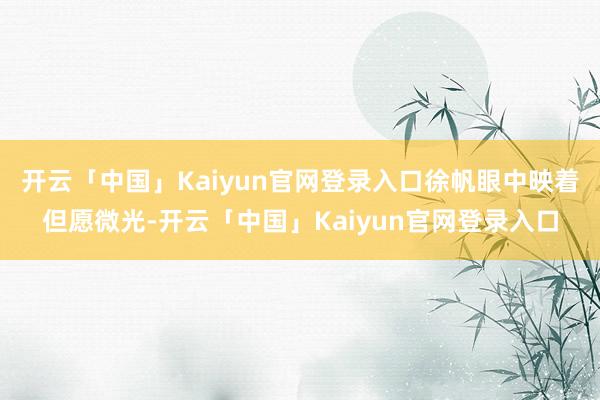 开云「中国」Kaiyun官网登录入口徐帆眼中映着但愿微光-开云「中国」Kaiyun官网登录入口