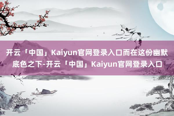 开云「中国」Kaiyun官网登录入口而在这份幽默底色之下-开云「中国」Kaiyun官网登录入口