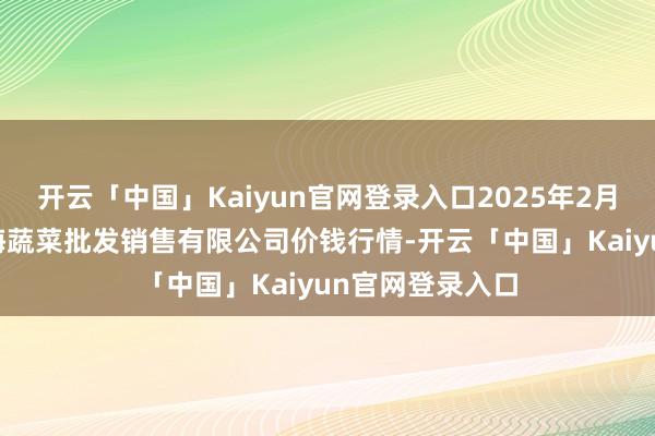 开云「中国」Kaiyun官网登录入口2025年2月26日孝义市绿海蔬菜批发销售有限公司价钱行情-开云「中国」Kaiyun官网登录入口