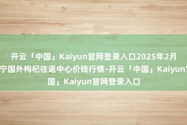 开云「中国」Kaiyun官网登录入口2025年2月26日宁夏·中宁国外枸杞往返中心价钱行情-开云「中国」Kaiyun官网登录入口