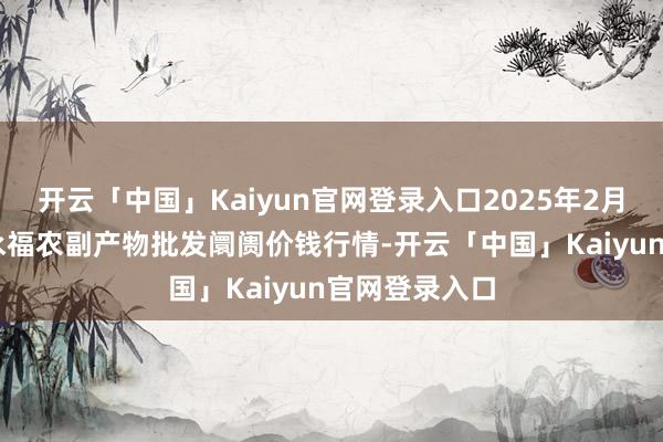 开云「中国」Kaiyun官网登录入口2025年2月26日天长市永福农副产物批发阛阓价钱行情-开云「中国」Kaiyun官网登录入口